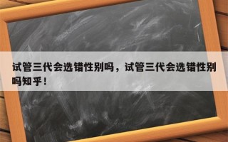 试管三代会选错性别吗，试管三代会选错性别吗知乎！