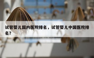 试管婴儿国内医院排名，试管婴儿中国医院排名？