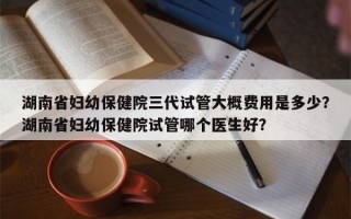 湖南省妇幼保健院三代试管大概费用是多少？湖南省妇幼保健院试管哪个医生好？