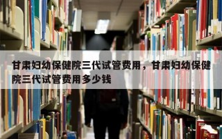 甘肃妇幼保健院三代试管费用，甘肃妇幼保健院三代试管费用多少钱