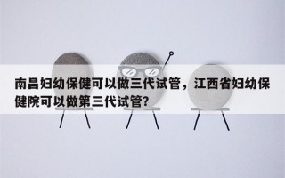 南昌妇幼保健可以做三代试管，江西省妇幼保健院可以做第三代试管？