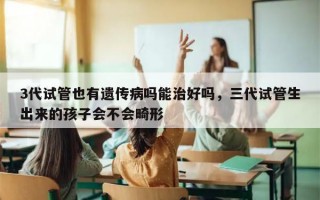 3代试管也有遗传病吗能治好吗，三代试管生出来的孩子会不会畸形