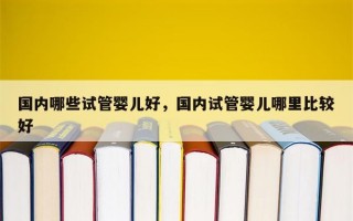 国内哪些试管婴儿好，国内试管婴儿哪里比较好
