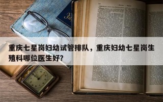 重庆七星岗妇幼试管排队，重庆妇幼七星岗生殖科哪位医生好？