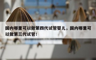 国内哪里可以做第四代试管婴儿，国内哪里可以做第三代试管！