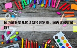 国内试管婴儿优请到和万家棒，国内试管哪家好？