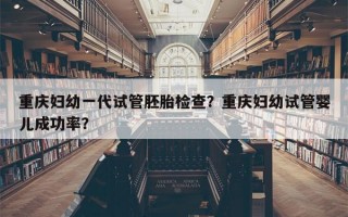 重庆妇幼一代试管胚胎检查？重庆妇幼试管婴儿成功率？