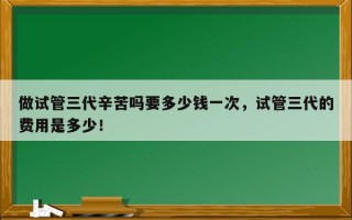 做试管三代辛苦吗要多少钱一次，试管三代的费用是多少！