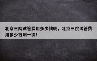 北京三院试管费用多少钱啊，北京三院试管费用多少钱啊一次！