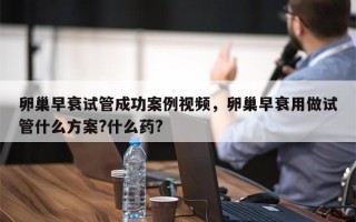 卵巢早衰试管成功案例视频，卵巢早衰用做试管什么方案?什么药?