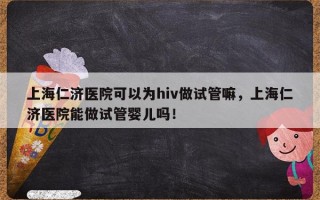 上海仁济医院可以为hiv做试管嘛，上海仁济医院能做试管婴儿吗！