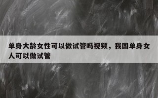 单身大龄女性可以做试管吗视频，我国单身女人可以做试管