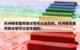 杭州哪家医院做试管可以选性别，杭州哪家医院做试管可以选性别的！