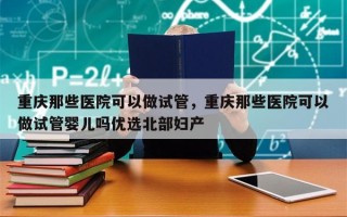 重庆那些医院可以做试管，重庆那些医院可以做试管婴儿吗优选北部妇产