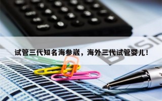 试管三代知名海参崴，海外三代试管婴儿！