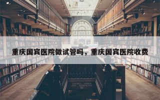 重庆国宾医院做试管吗，重庆国宾医院收费