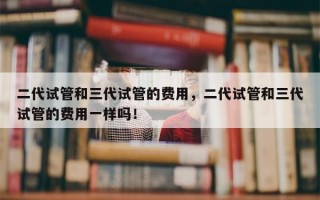 二代试管和三代试管的费用，二代试管和三代试管的费用一样吗！