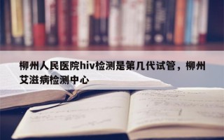 柳州人民医院hiv检测是第几代试管，柳州艾滋病检测中心