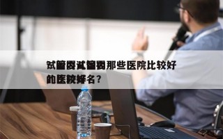 试管婴儿国内那些医院比较好
？国内试管婴儿比较好
的医院排名？