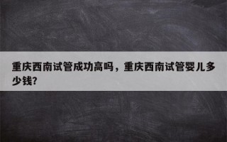 重庆西南试管成功高吗，重庆西南试管婴儿多少钱？