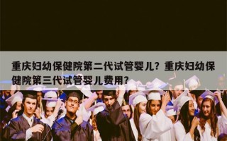 重庆妇幼保健院第二代试管婴儿？重庆妇幼保健院第三代试管婴儿费用？