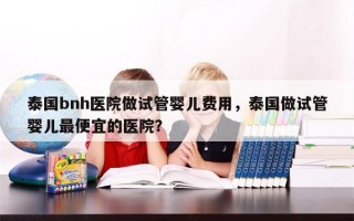 泰国bnh医院做试管婴儿费用，泰国做试管婴儿最便宜的医院？