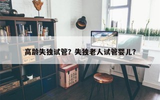 高龄失独试管？失独老人试管婴儿？