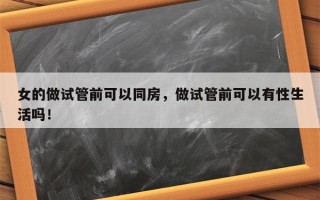 女的做试管前可以同房，做试管前可以有性生活吗！