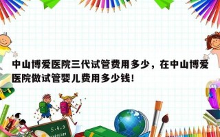 中山博爱医院三代试管费用多少，在中山博爱医院做试管婴儿费用多少钱！