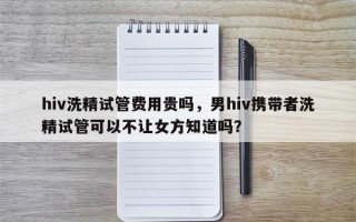 hiv洗精试管费用贵吗，男hiv携带者洗精试管可以不让女方知道吗？