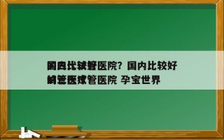 国内比较好
的三代试管医院？国内比较好
的三代试管医院 孕宝世界
试管医疗？