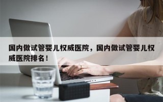 国内做试管婴儿权威医院，国内做试管婴儿权威医院排名！