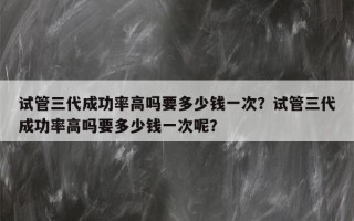 试管三代成功率高吗要多少钱一次？试管三代成功率高吗要多少钱一次呢？