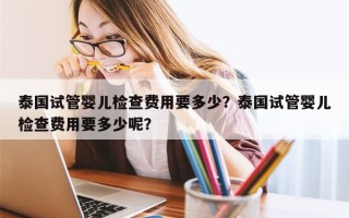 泰国试管婴儿检查费用要多少？泰国试管婴儿检查费用要多少呢？