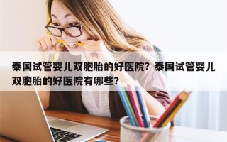 泰国试管婴儿双胞胎的好医院？泰国试管婴儿双胞胎的好医院有哪些？