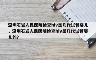 深圳石岩人民医院检查hiv是几代试管婴儿，深圳石岩人民医院检查hiv是几代试管婴儿的？