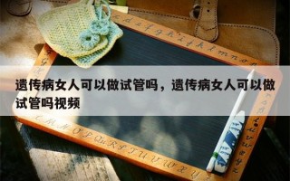 遗传病女人可以做试管吗，遗传病女人可以做试管吗视频