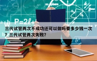 三代试管两次不成功还可以做吗要多少钱一次？三代试管两次失败？