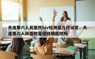 大连第六人民医院hiv检测是几代试管，大连第六人民医院是结核病医院吗