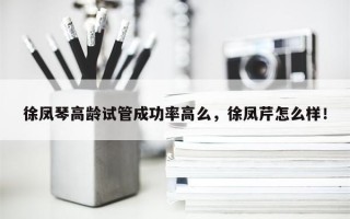 徐凤琴高龄试管成功率高么，徐凤芹怎么样！