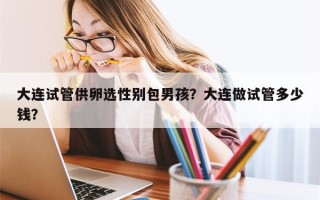 大连试管供卵选性别包男孩？大连做试管多少钱？