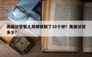 美国试管婴儿周期我取了10个卵？美国试管多少？