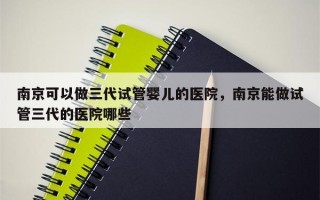 南京可以做三代试管婴儿的医院，南京能做试管三代的医院哪些