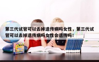 第三代试管可以去掉遗传病吗女性，第三代试管可以去掉遗传病吗女性会遗传吗！