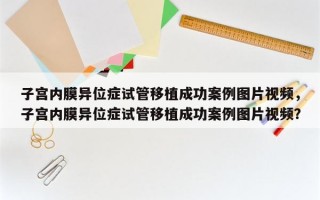 子宫内膜异位症试管移植成功案例图片视频，子宫内膜异位症试管移植成功案例图片视频？