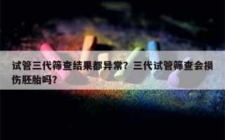 试管三代筛查结果都异常？三代试管筛查会损伤胚胎吗？