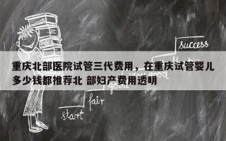 重庆北部医院试管三代费用，在重庆试管婴儿多少钱都推荐北 部妇产费用透明