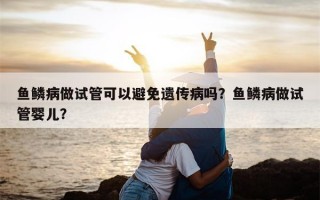 鱼鳞病做试管可以避免遗传病吗？鱼鳞病做试管婴儿？