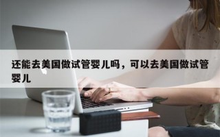 还能去美国做试管婴儿吗，可以去美国做试管婴儿