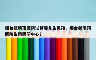 烟台毓璜顶医院试管婴儿生男孩，烟台毓璜顶医院生殖医学中心？